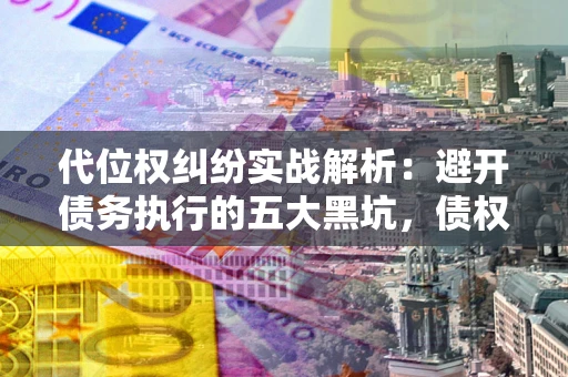 济南代位权纠纷实战解析：避开债务执行的五大黑坑，债权人必看指南