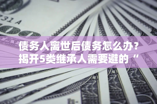 济南债务人离世后债务怎么办？揭开5类继承人需要避的“坑”