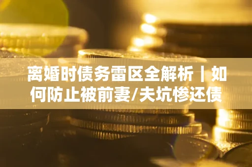济南离婚时债务雷区全解析｜如何防止被前妻/夫坑惨还债？