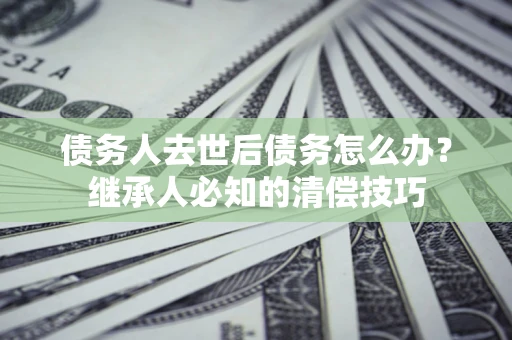 济南债务人去世后债务怎么办？继承人必知的清偿技巧
